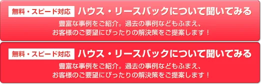 無料スピード対応 ハウス・リースバックについて聞いてみる 豊富な事例をご紹介。過去の事例などもふまえ、お客様のご要望にぴったりの解決策をご提案します！