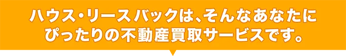 ハウス・リースバックは、そんなあなたにぴったりの不動産買取サービスです。